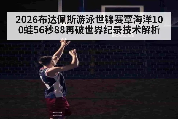2026布达佩斯游泳世锦赛覃海洋100蛙56秒88再破世界纪录技术解析