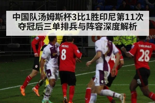 中国队汤姆斯杯3比1胜印尼第11次夺冠后三单排兵与阵容深度解析